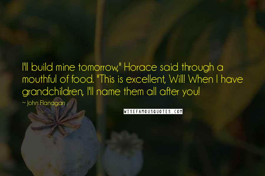 John Flanagan Quotes: I'll build mine tomorrow," Horace said through a mouthful of food. "This is excellent, Will! When I have grandchildren, I'll name them all after you!