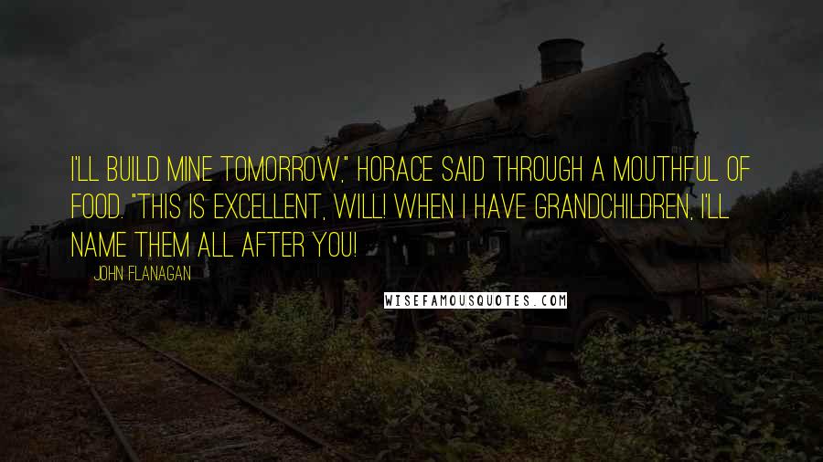 John Flanagan Quotes: I'll build mine tomorrow," Horace said through a mouthful of food. "This is excellent, Will! When I have grandchildren, I'll name them all after you!