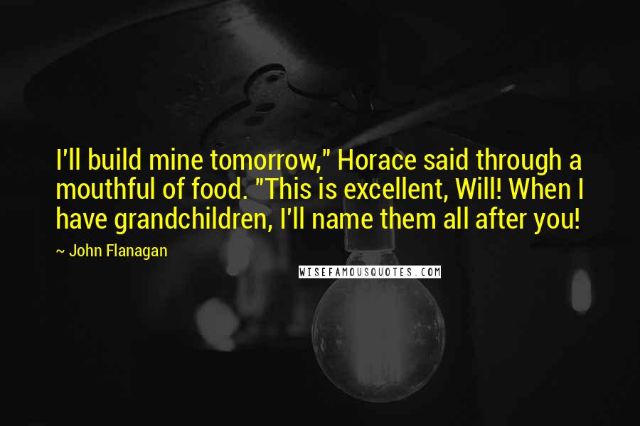 John Flanagan Quotes: I'll build mine tomorrow," Horace said through a mouthful of food. "This is excellent, Will! When I have grandchildren, I'll name them all after you!