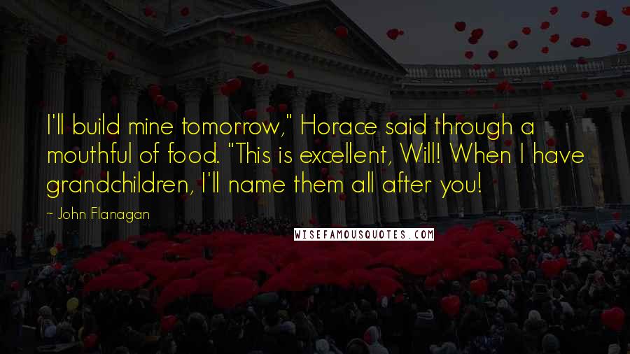 John Flanagan Quotes: I'll build mine tomorrow," Horace said through a mouthful of food. "This is excellent, Will! When I have grandchildren, I'll name them all after you!