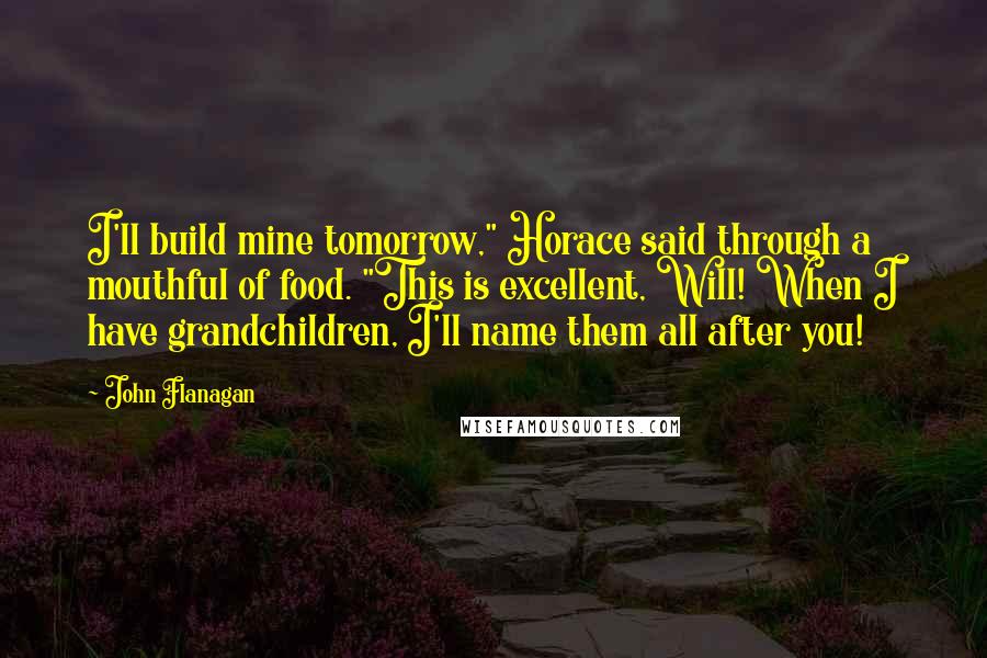 John Flanagan Quotes: I'll build mine tomorrow," Horace said through a mouthful of food. "This is excellent, Will! When I have grandchildren, I'll name them all after you!