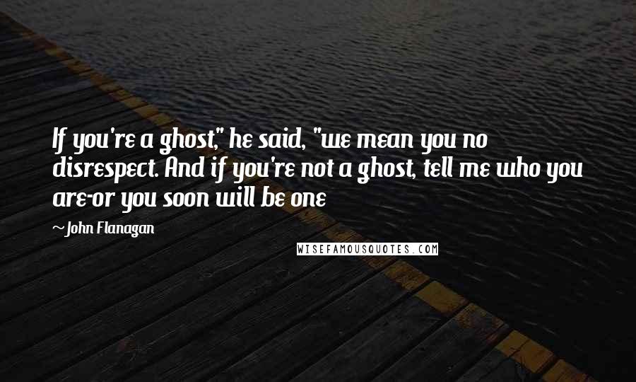 John Flanagan Quotes: If you're a ghost," he said, "we mean you no disrespect. And if you're not a ghost, tell me who you are-or you soon will be one
