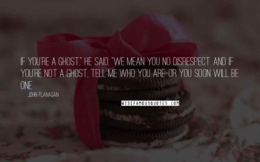 John Flanagan Quotes: If you're a ghost," he said, "we mean you no disrespect. And if you're not a ghost, tell me who you are-or you soon will be one