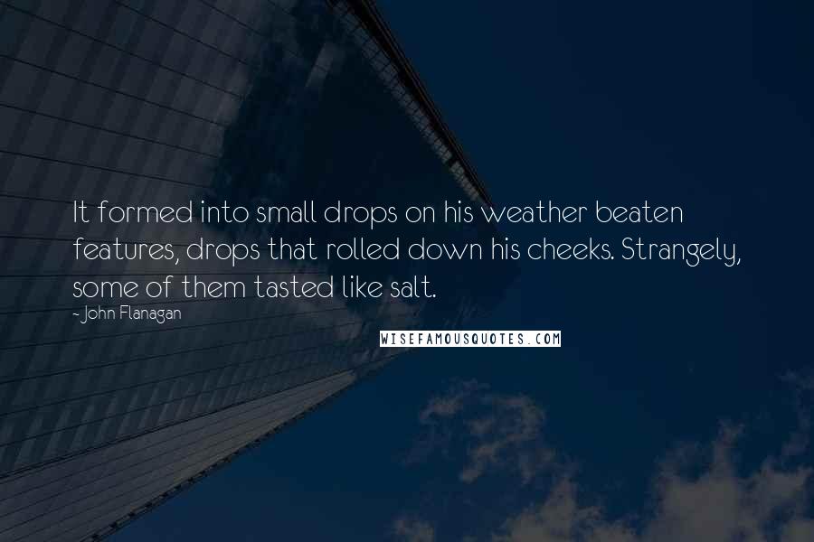 John Flanagan Quotes: It formed into small drops on his weather beaten features, drops that rolled down his cheeks. Strangely, some of them tasted like salt.