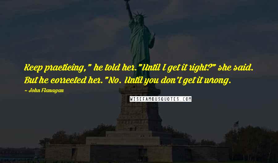 John Flanagan Quotes: Keep practicing," he told her."Until I get it right?" she said. But he corrected her."No. Until you don't get it wrong.