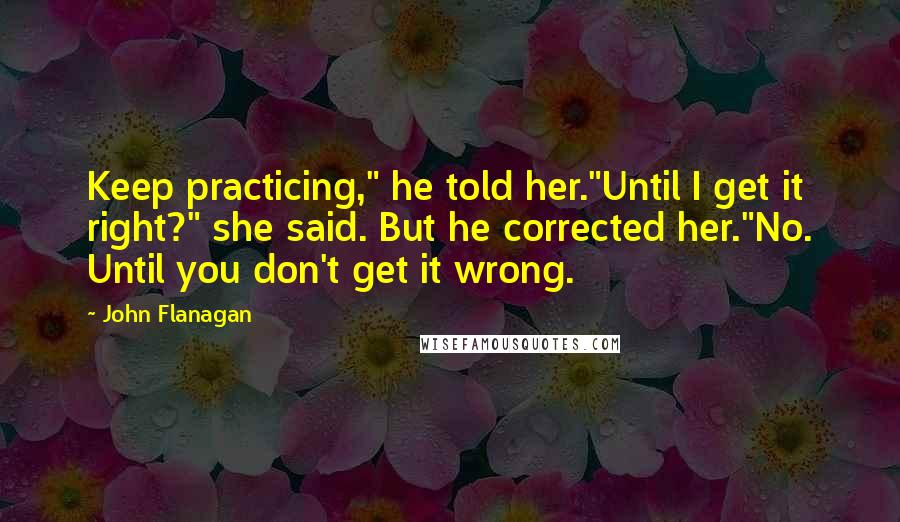 John Flanagan Quotes: Keep practicing," he told her."Until I get it right?" she said. But he corrected her."No. Until you don't get it wrong.