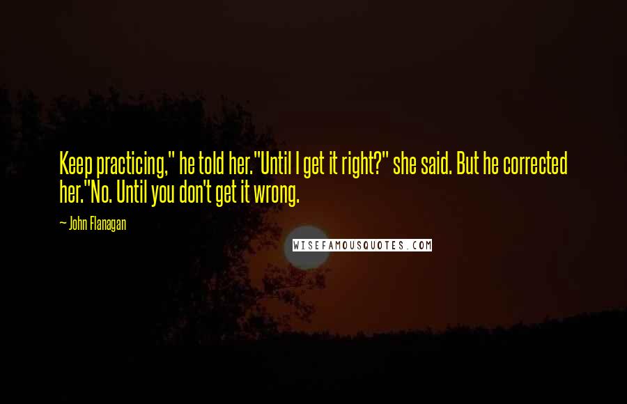 John Flanagan Quotes: Keep practicing," he told her."Until I get it right?" she said. But he corrected her."No. Until you don't get it wrong.