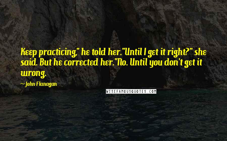 John Flanagan Quotes: Keep practicing," he told her."Until I get it right?" she said. But he corrected her."No. Until you don't get it wrong.