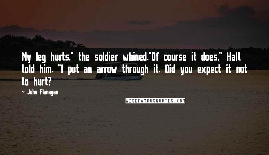 John Flanagan Quotes: My leg hurts," the soldier whined."Of course it does," Halt told him. "I put an arrow through it. Did you expect it not to hurt?