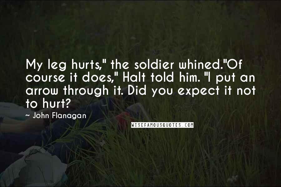 John Flanagan Quotes: My leg hurts," the soldier whined."Of course it does," Halt told him. "I put an arrow through it. Did you expect it not to hurt?