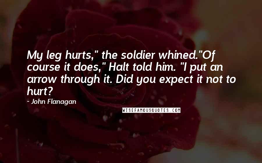 John Flanagan Quotes: My leg hurts," the soldier whined."Of course it does," Halt told him. "I put an arrow through it. Did you expect it not to hurt?