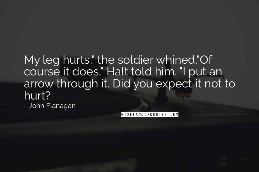 John Flanagan Quotes: My leg hurts," the soldier whined."Of course it does," Halt told him. "I put an arrow through it. Did you expect it not to hurt?