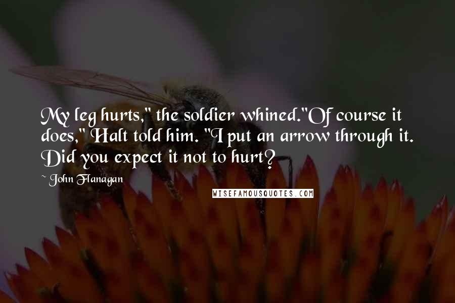 John Flanagan Quotes: My leg hurts," the soldier whined."Of course it does," Halt told him. "I put an arrow through it. Did you expect it not to hurt?