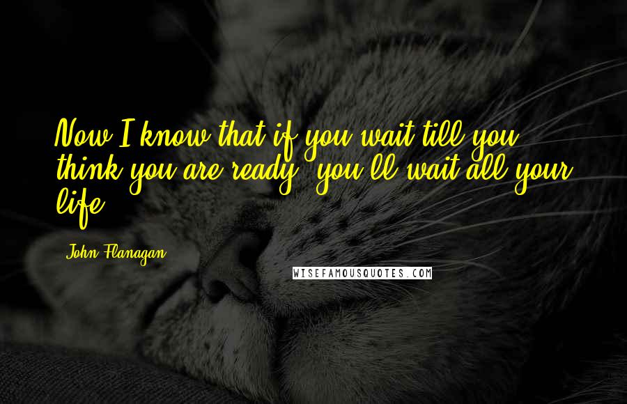 John Flanagan Quotes: Now I know that if you wait till you think you are ready, you'll wait all your life.