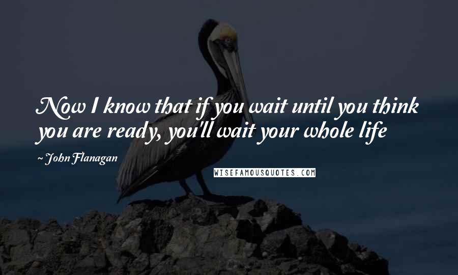 John Flanagan Quotes: Now I know that if you wait until you think you are ready, you'll wait your whole life