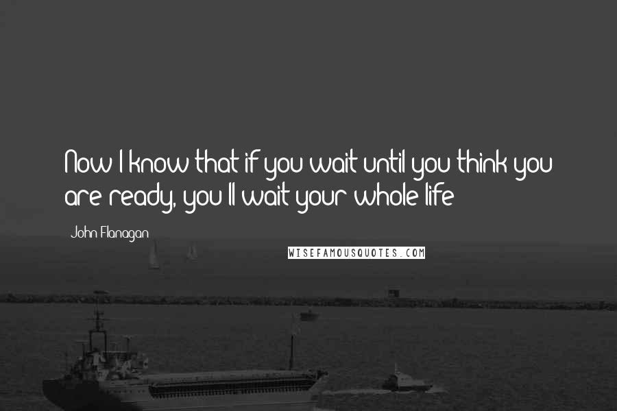 John Flanagan Quotes: Now I know that if you wait until you think you are ready, you'll wait your whole life