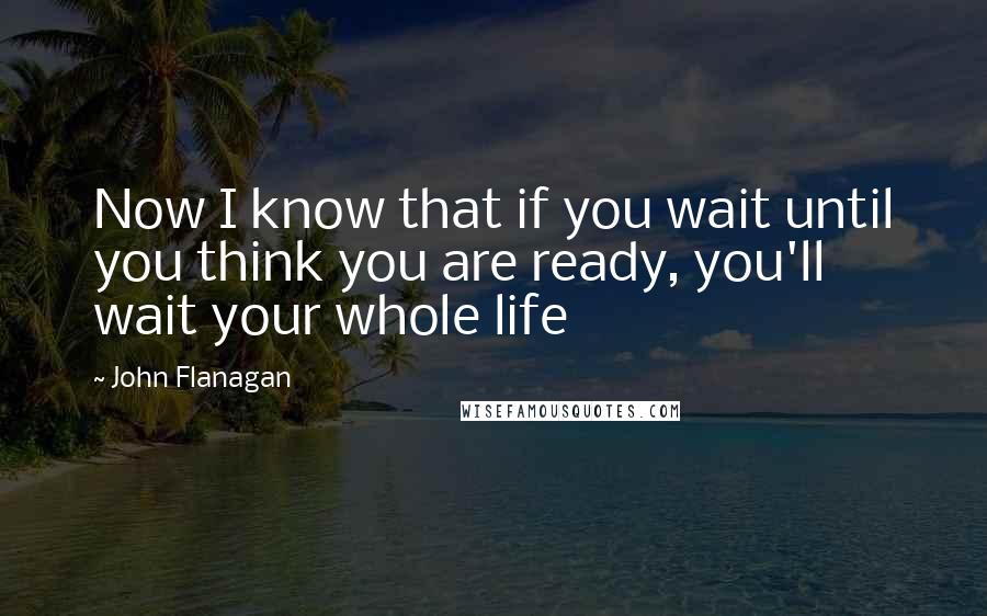 John Flanagan Quotes: Now I know that if you wait until you think you are ready, you'll wait your whole life