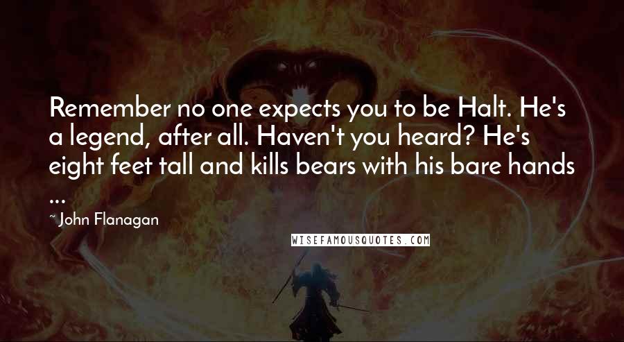 John Flanagan Quotes: Remember no one expects you to be Halt. He's a legend, after all. Haven't you heard? He's eight feet tall and kills bears with his bare hands ...