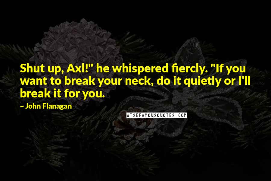 John Flanagan Quotes: Shut up, Axl!" he whispered fiercly. "If you want to break your neck, do it quietly or I'll break it for you.