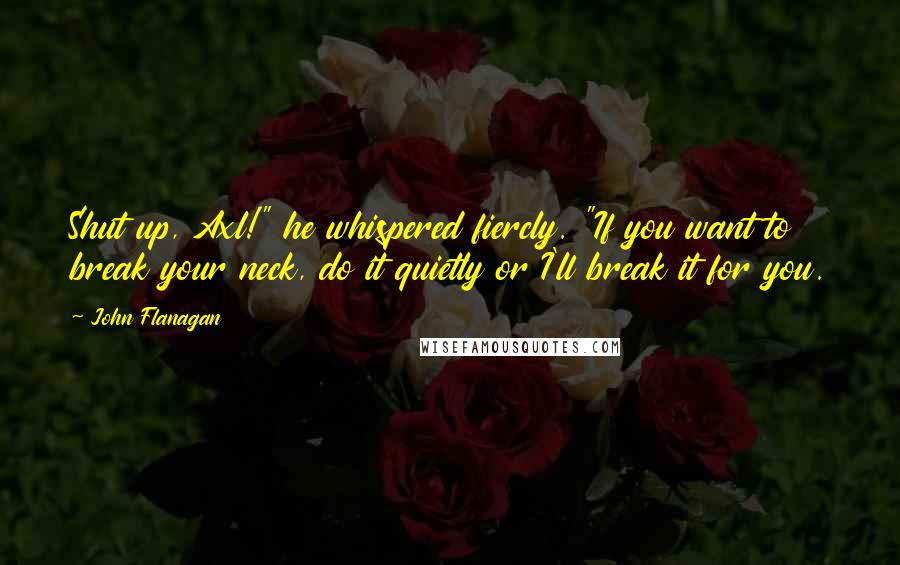 John Flanagan Quotes: Shut up, Axl!" he whispered fiercly. "If you want to break your neck, do it quietly or I'll break it for you.