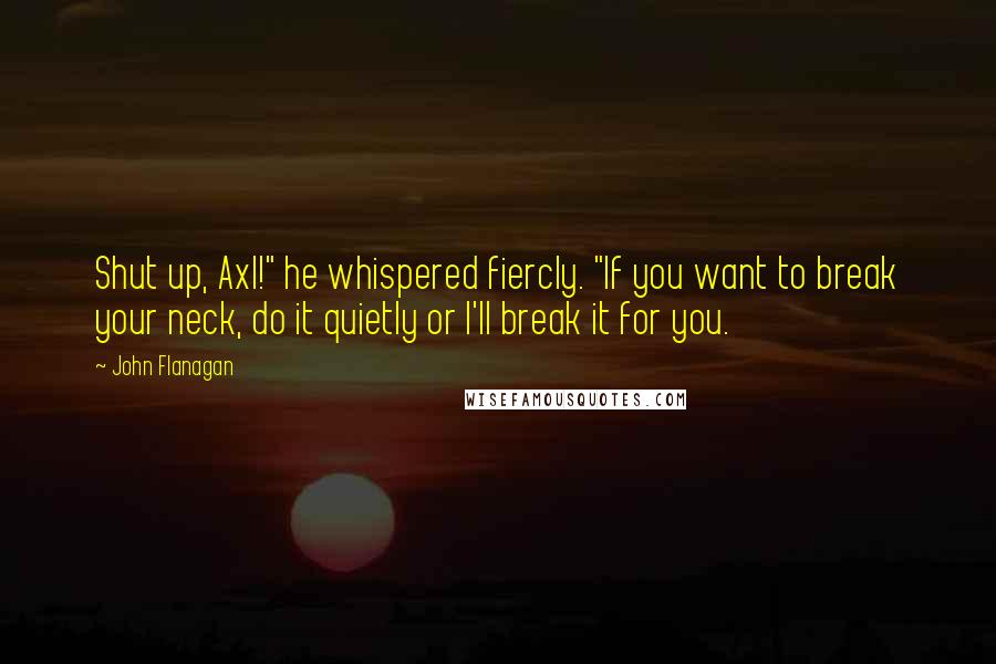 John Flanagan Quotes: Shut up, Axl!" he whispered fiercly. "If you want to break your neck, do it quietly or I'll break it for you.