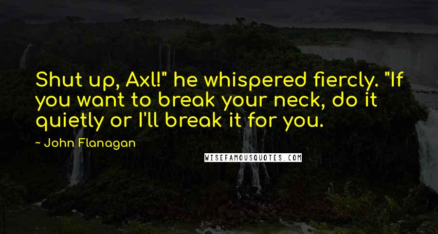 John Flanagan Quotes: Shut up, Axl!" he whispered fiercly. "If you want to break your neck, do it quietly or I'll break it for you.