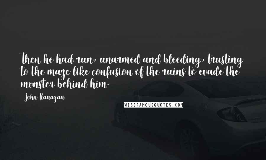 John Flanagan Quotes: Then he had run, unarmed and bleeding, trusting to the maze like confusion of the ruins to evade the monster behind him.