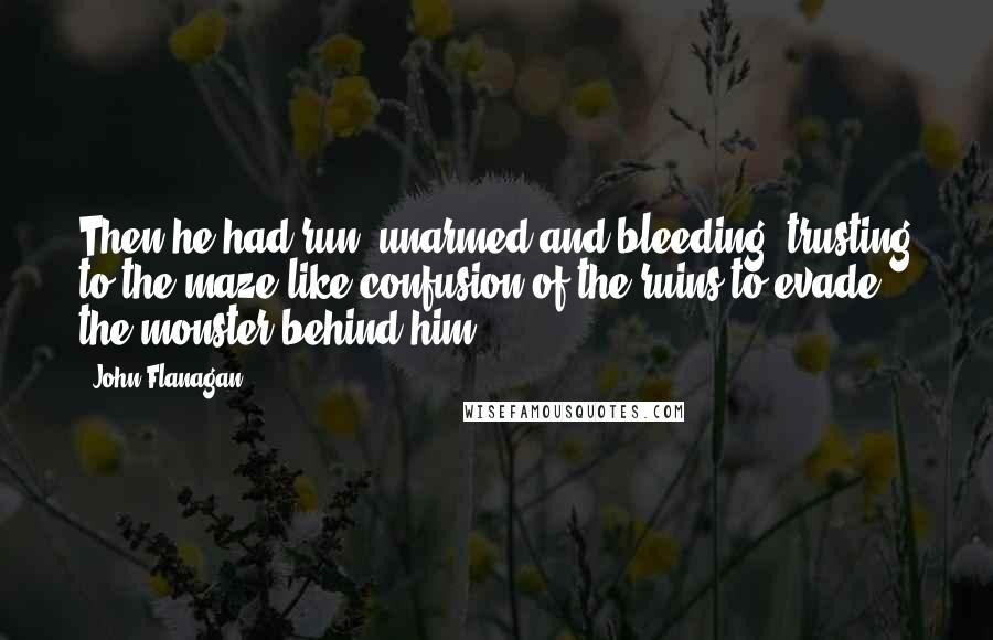 John Flanagan Quotes: Then he had run, unarmed and bleeding, trusting to the maze like confusion of the ruins to evade the monster behind him.