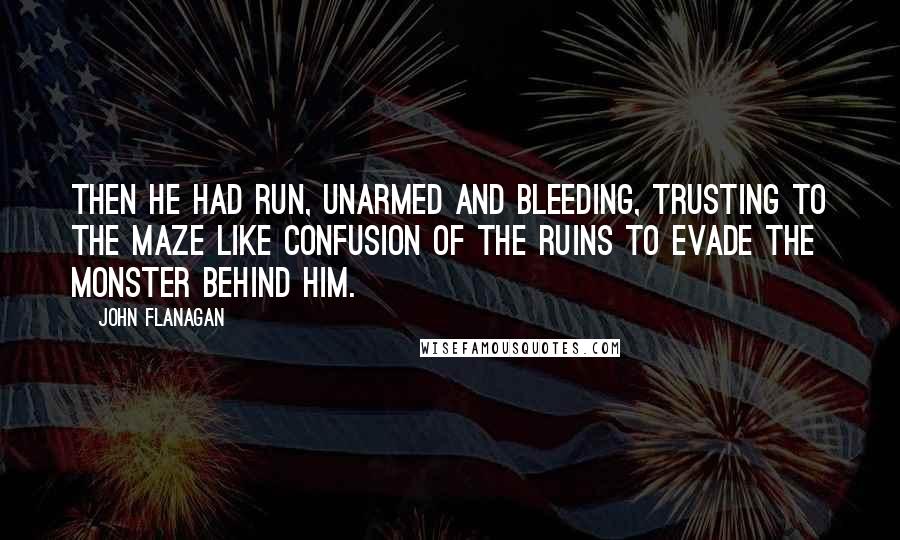 John Flanagan Quotes: Then he had run, unarmed and bleeding, trusting to the maze like confusion of the ruins to evade the monster behind him.