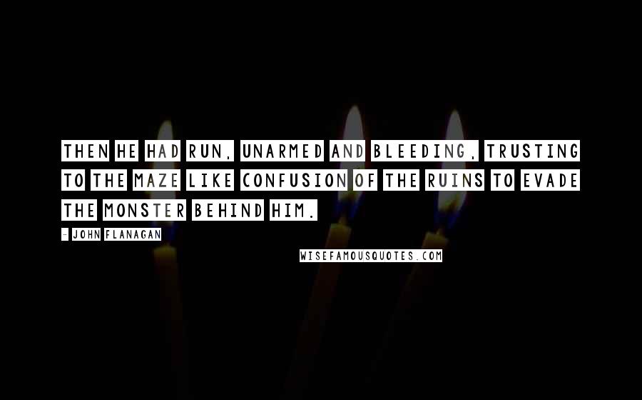 John Flanagan Quotes: Then he had run, unarmed and bleeding, trusting to the maze like confusion of the ruins to evade the monster behind him.