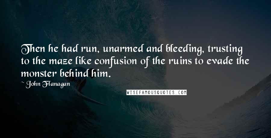 John Flanagan Quotes: Then he had run, unarmed and bleeding, trusting to the maze like confusion of the ruins to evade the monster behind him.