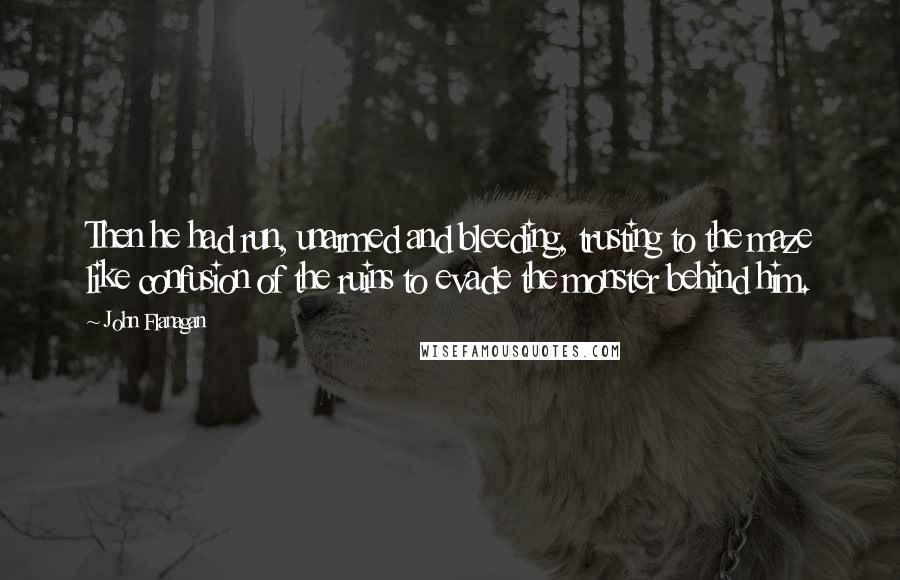 John Flanagan Quotes: Then he had run, unarmed and bleeding, trusting to the maze like confusion of the ruins to evade the monster behind him.