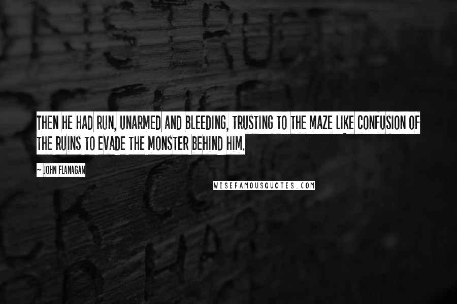 John Flanagan Quotes: Then he had run, unarmed and bleeding, trusting to the maze like confusion of the ruins to evade the monster behind him.