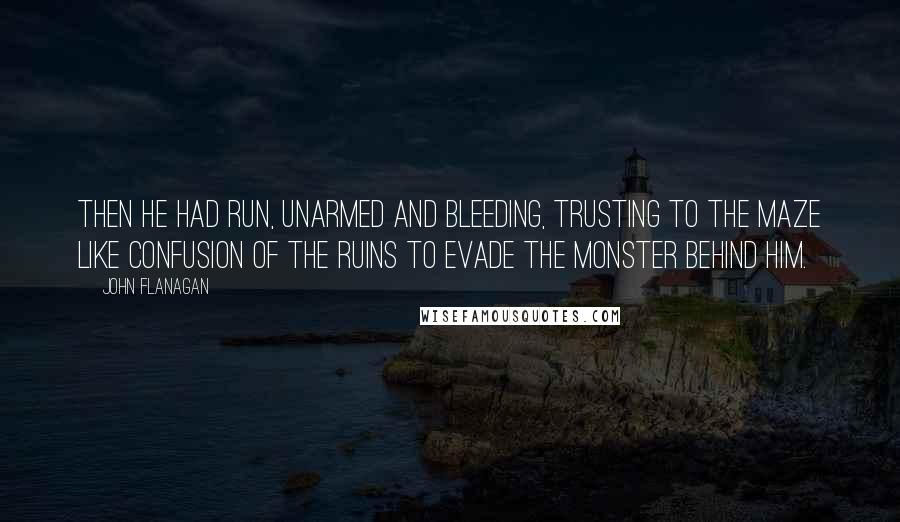 John Flanagan Quotes: Then he had run, unarmed and bleeding, trusting to the maze like confusion of the ruins to evade the monster behind him.