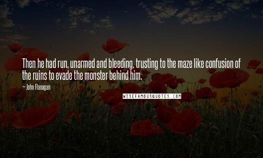 John Flanagan Quotes: Then he had run, unarmed and bleeding, trusting to the maze like confusion of the ruins to evade the monster behind him.