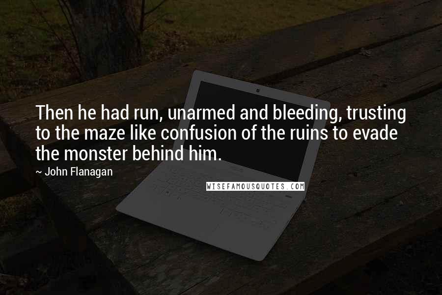 John Flanagan Quotes: Then he had run, unarmed and bleeding, trusting to the maze like confusion of the ruins to evade the monster behind him.