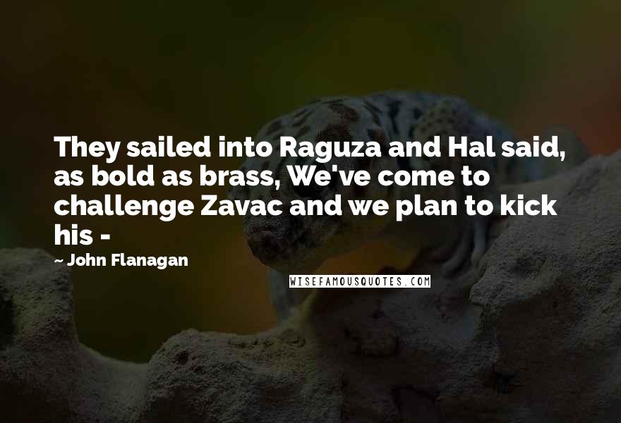 John Flanagan Quotes: They sailed into Raguza and Hal said, as bold as brass, We've come to challenge Zavac and we plan to kick his - 