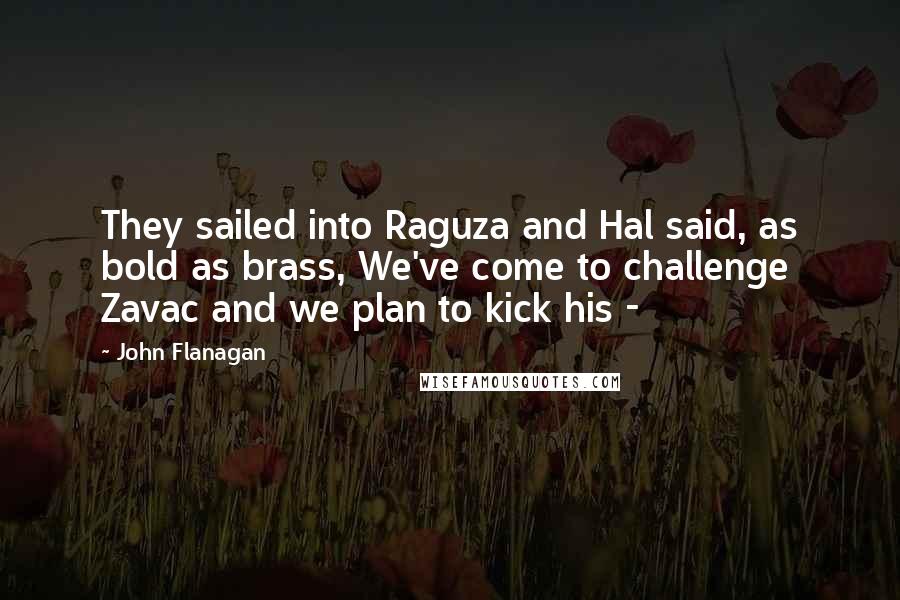 John Flanagan Quotes: They sailed into Raguza and Hal said, as bold as brass, We've come to challenge Zavac and we plan to kick his - 