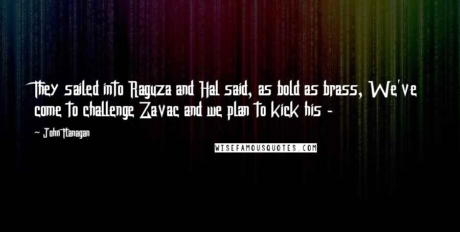 John Flanagan Quotes: They sailed into Raguza and Hal said, as bold as brass, We've come to challenge Zavac and we plan to kick his - 