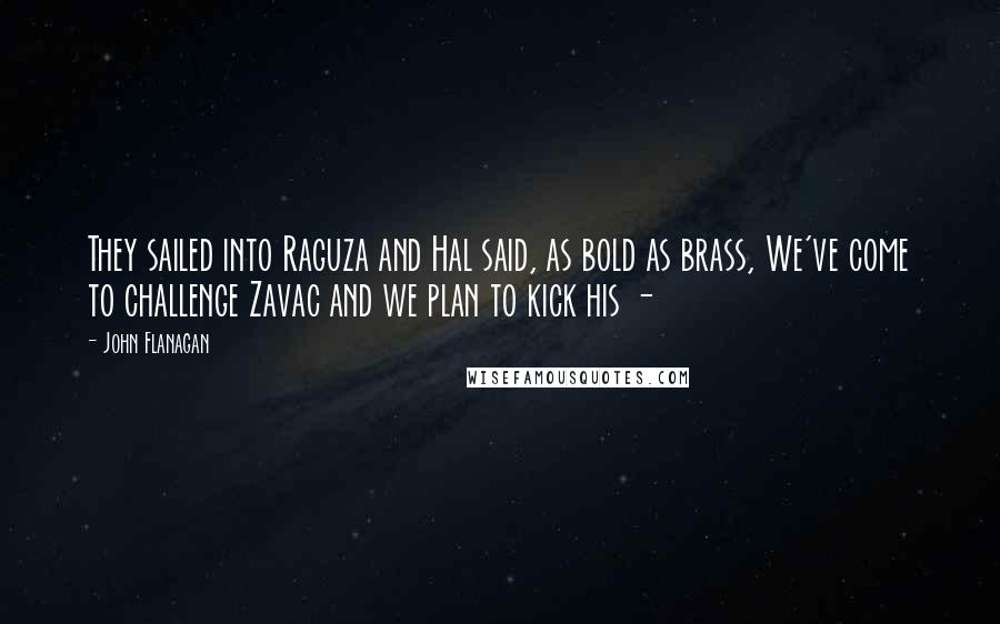 John Flanagan Quotes: They sailed into Raguza and Hal said, as bold as brass, We've come to challenge Zavac and we plan to kick his - 