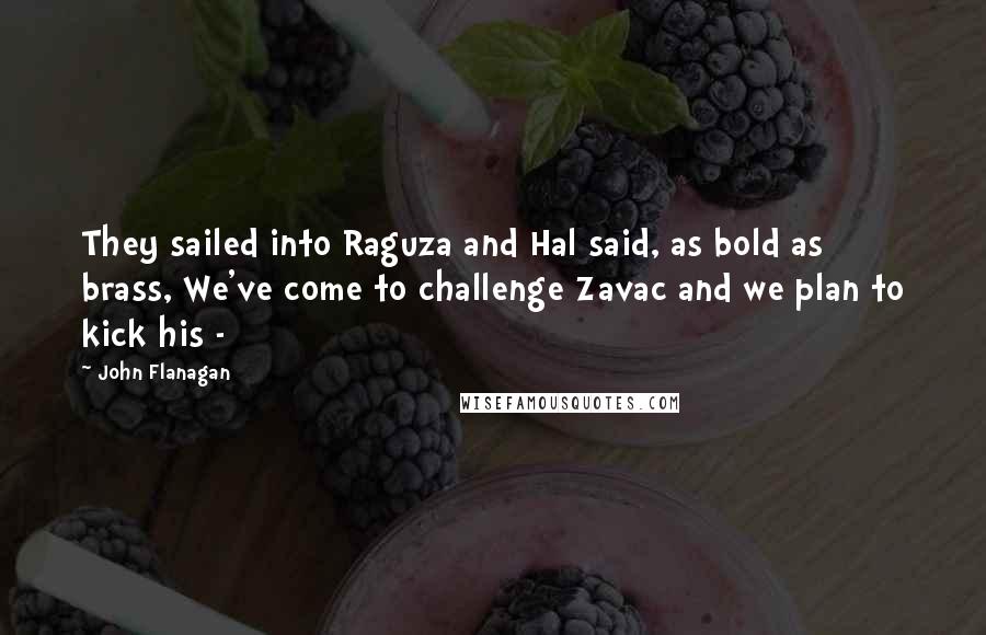 John Flanagan Quotes: They sailed into Raguza and Hal said, as bold as brass, We've come to challenge Zavac and we plan to kick his - 