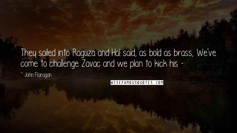 John Flanagan Quotes: They sailed into Raguza and Hal said, as bold as brass, We've come to challenge Zavac and we plan to kick his - 