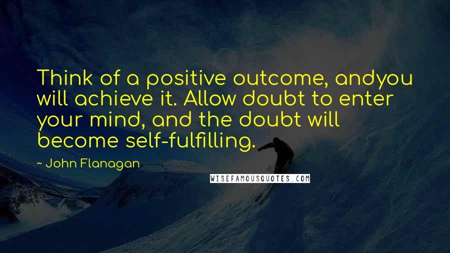 John Flanagan Quotes: Think of a positive outcome, andyou will achieve it. Allow doubt to enter your mind, and the doubt will become self-fulfilling.