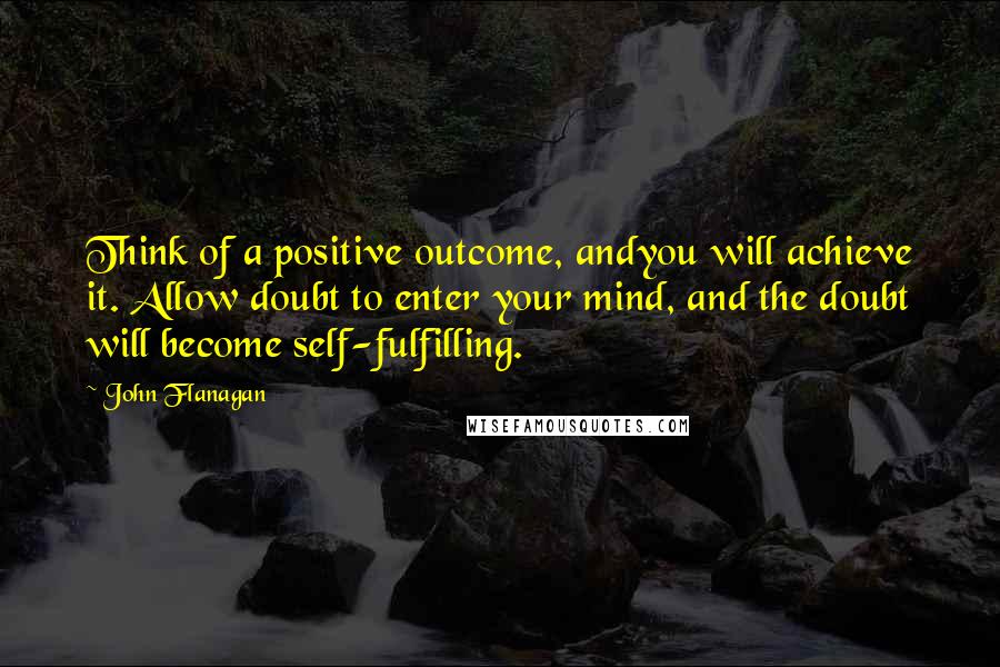 John Flanagan Quotes: Think of a positive outcome, andyou will achieve it. Allow doubt to enter your mind, and the doubt will become self-fulfilling.