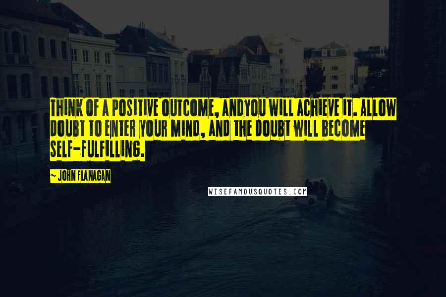 John Flanagan Quotes: Think of a positive outcome, andyou will achieve it. Allow doubt to enter your mind, and the doubt will become self-fulfilling.