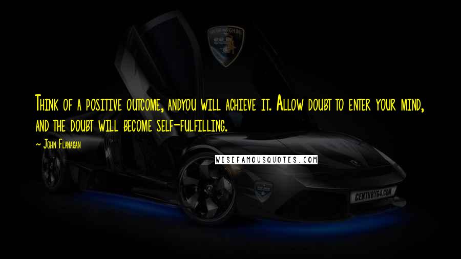 John Flanagan Quotes: Think of a positive outcome, andyou will achieve it. Allow doubt to enter your mind, and the doubt will become self-fulfilling.