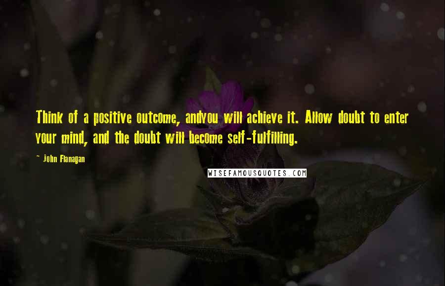 John Flanagan Quotes: Think of a positive outcome, andyou will achieve it. Allow doubt to enter your mind, and the doubt will become self-fulfilling.