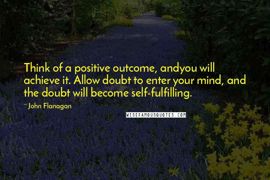 John Flanagan Quotes: Think of a positive outcome, andyou will achieve it. Allow doubt to enter your mind, and the doubt will become self-fulfilling.