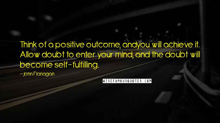 John Flanagan Quotes: Think of a positive outcome, andyou will achieve it. Allow doubt to enter your mind, and the doubt will become self-fulfilling.