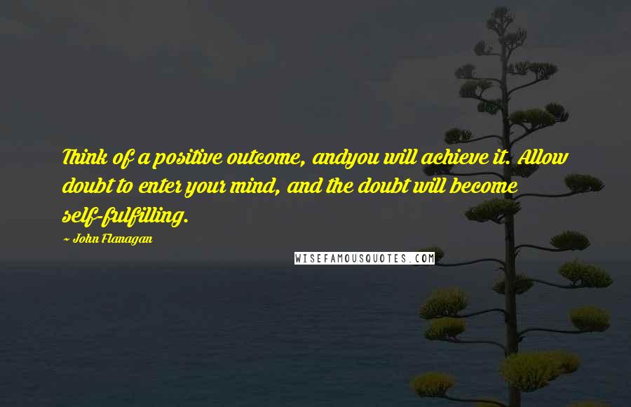 John Flanagan Quotes: Think of a positive outcome, andyou will achieve it. Allow doubt to enter your mind, and the doubt will become self-fulfilling.